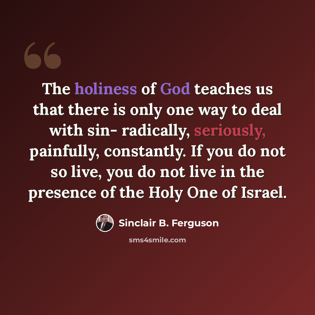 “The holiness of God teaches us that there is only one way to deal with sin- radically, seriously, painfully, constantly. If you do not so live, you do not live in the presence of the Holy One of Israel.” quote by Sinclair B. Ferguson