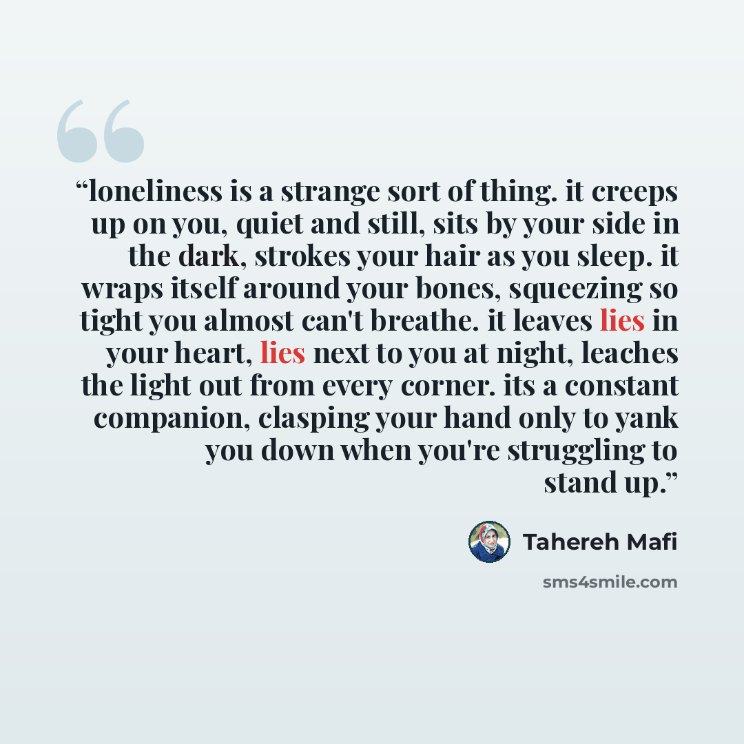 “loneliness is a strange sort of thing. it creeps up on you, quiet and still, sits by your side in the dark, strokes your hair as you sleep. it wraps itself around your bones, squeezing so tight you almost can't breathe. it leaves lies in your heart, lies next to you at night, leaches the light out…” quote by Tahereh Mafi