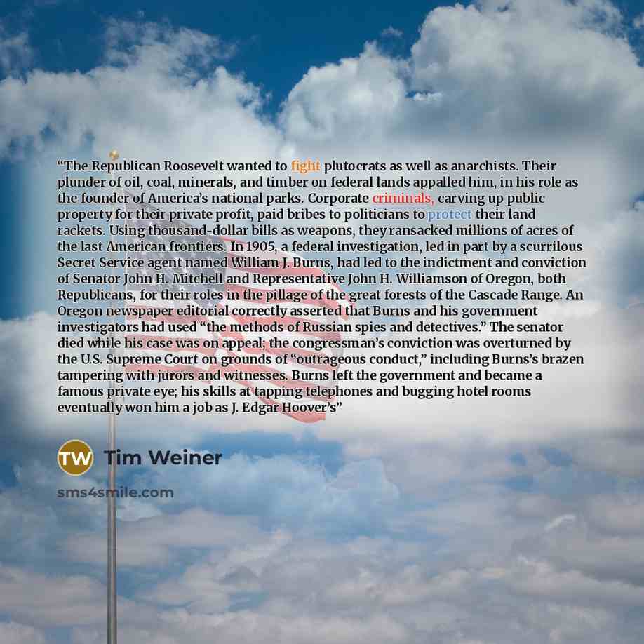 “The Republican Roosevelt wanted to fight plutocrats as well as anarchists. Their plunder of oil, coal, minerals, and timber on federal lands appalled him, in his role as the founder of America’s national parks. Corporate criminals, carving up public property for their private profit, paid bribes…” quote by Tim Weiner