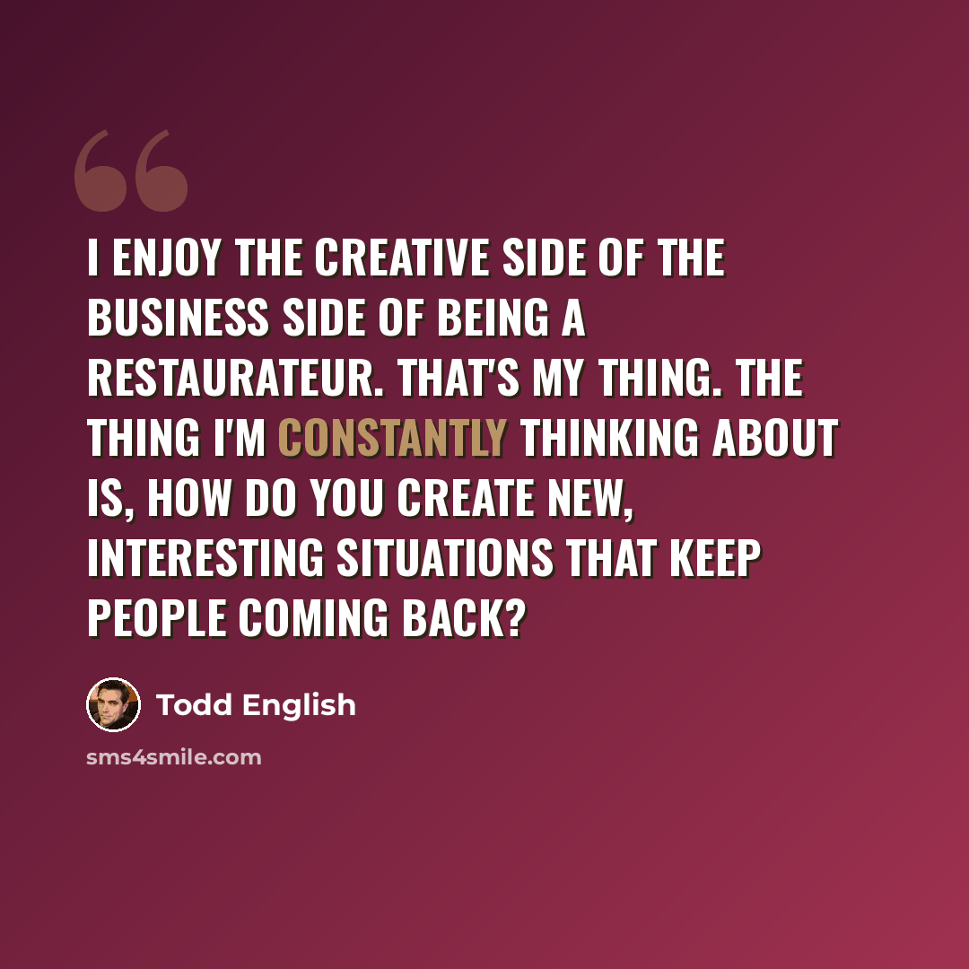 “I enjoy the creative side of the business side of being a restaurateur. That's my thing. The thing I'm constantly thinking about is, how do you create new, interesting situations that keep people coming back?” quote by Todd English