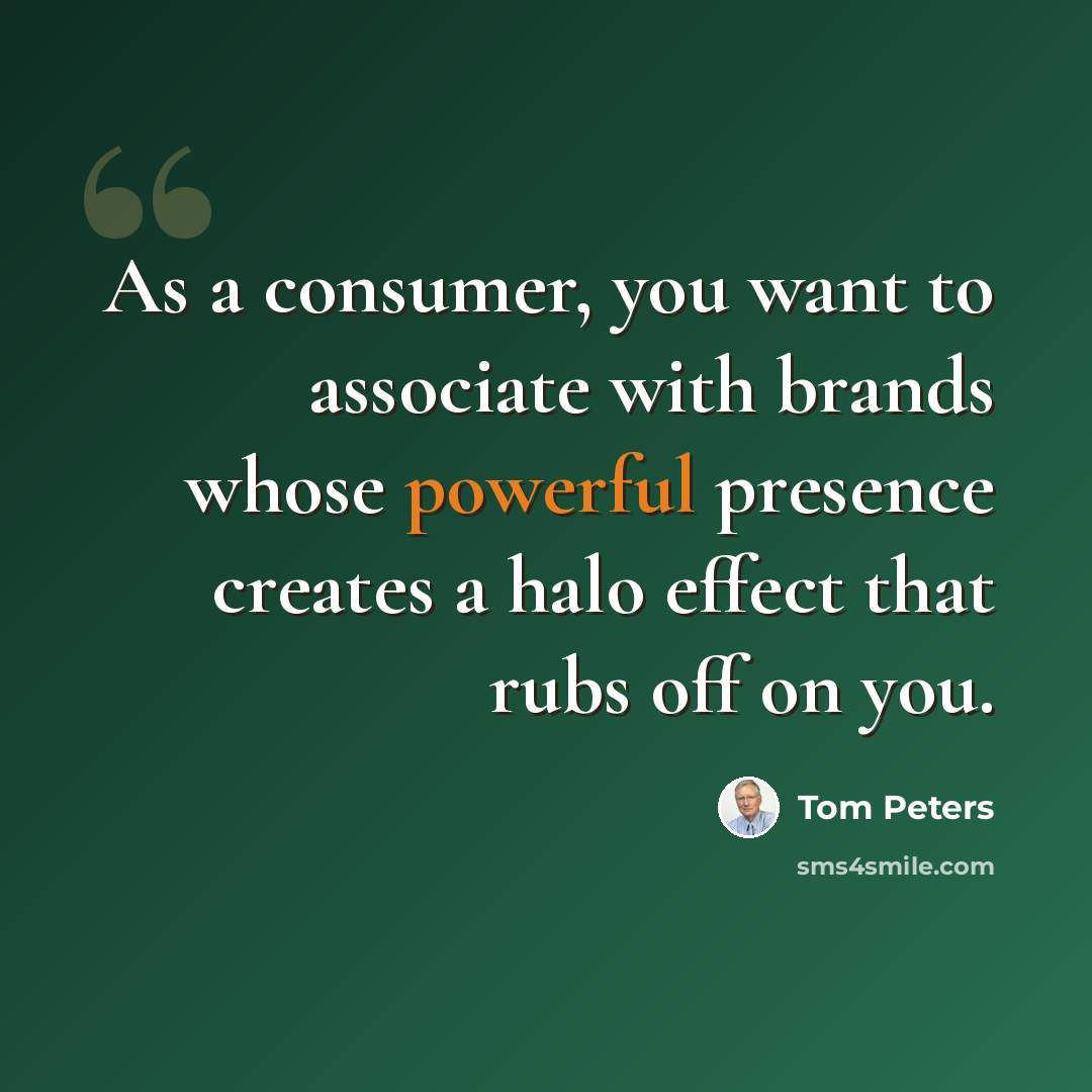 “As a consumer, you want to associate with brands whose powerful presence creates a halo effect that rubs off on you.” quote by Tom Peters