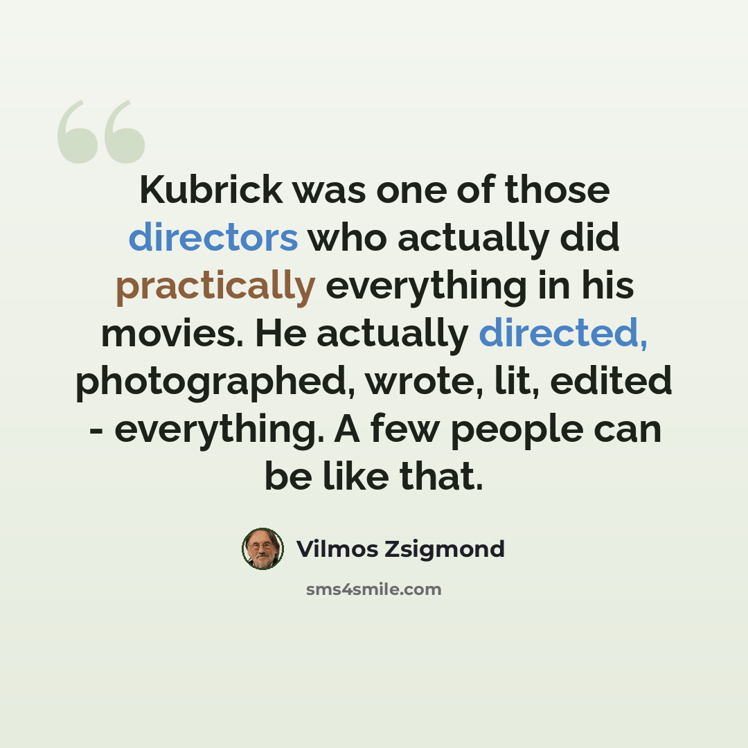 “Kubrick was one of those directors who actually did practically everything in his movies. He actually directed, photographed, wrote, lit, edited - everything. A few people can be like that.” quote by Vilmos Zsigmond