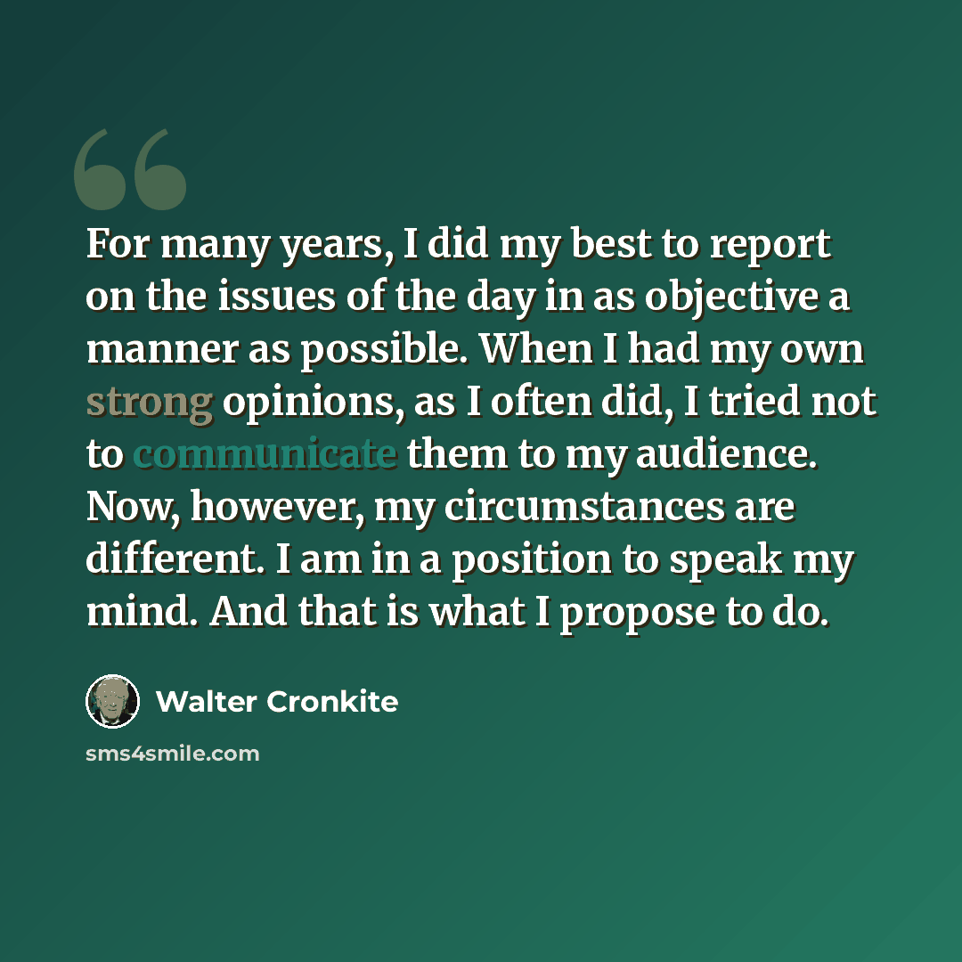 “For many years, I did my best to report on the issues of the day in as objective a manner as possible. When I had my own strong opinions, as I often did, I tried not to communicate them to my audience. Now, however, my circumstances are different. I am in a position to speak my mind. And that is…” quote by Walter Cronkite