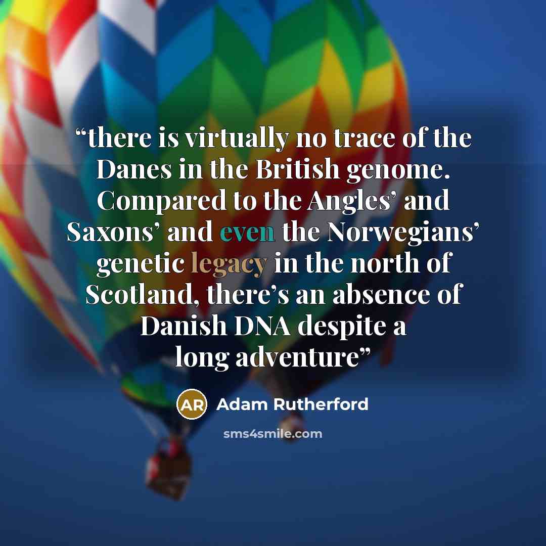 “there is virtually no trace of the Danes in the British genome. Compared to the Angles’ and Saxons’ and even the Norwegians’ genetic legacy in the north of Scotland, there’s an absence of Danish DNA despite a long adventure” quote by Adam Rutherford