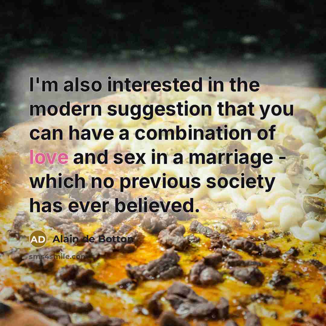 “I'm also interested in the modern suggestion that you can have a combination of love and sex in a marriage - which no previous society has ever believed.” quote by Alain de Botton