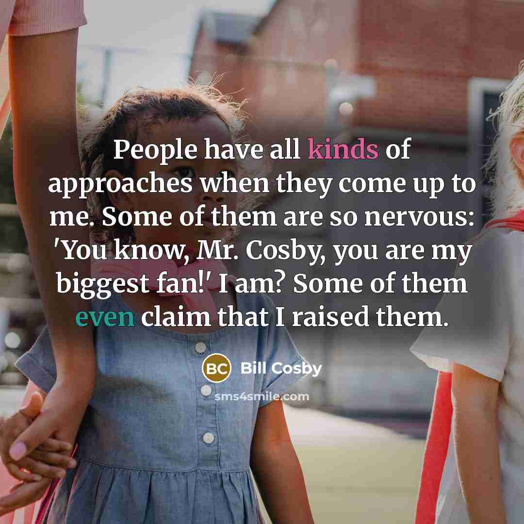 “People have all kinds of approaches when they come up to me. Some of them are so nervous: 'You know, Mr. Cosby, you are my biggest fan!' I am? Some of them even claim that I raised them.” quote by Bill Cosby