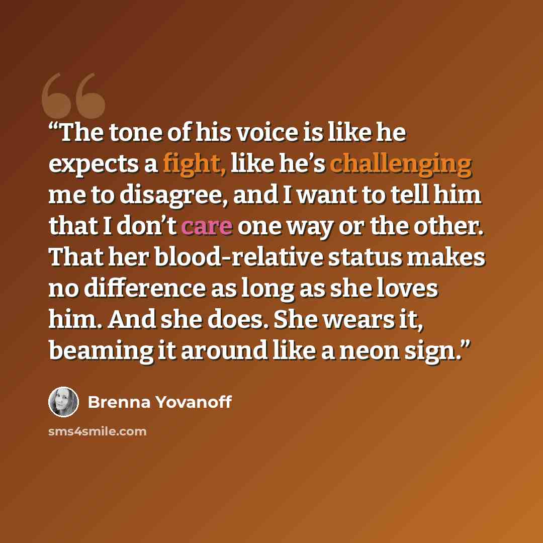 “The tone of his voice is like he expects a fight, like he’s challenging me to disagree, and I want to tell him that I don’t care one way or the other. That her blood-relative status makes no difference as long as she loves him. And she does. She wears it, beaming it around like a neon sign.” quote by Brenna Yovanoff