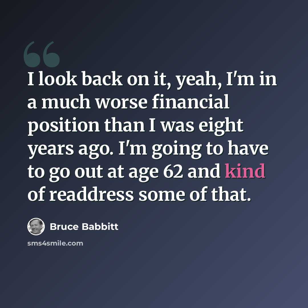 “I look back on it, yeah, I'm in a much worse financial position than I was eight years ago. I'm going to have to go out at age 62 and kind of readdress some of that.” quote by Bruce Babbitt