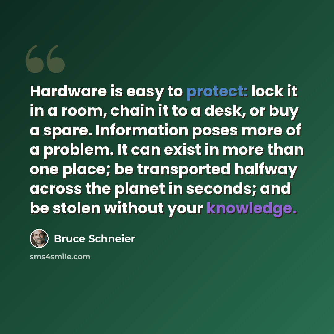 “Hardware is easy to protect: lock it in a room, chain it to a desk, or buy a spare. Information poses more of a problem. It can exist in more than one place; be transported halfway across the planet in seconds; and be stolen without your knowledge.” quote by Bruce Schneier