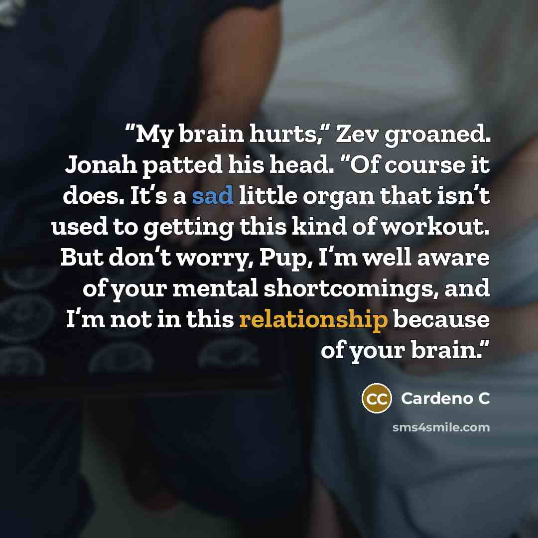 “My brain hurts,” Zev groaned. Jonah patted his head. “Of course it does. It’s a sad little organ that isn’t used to getting this kind of workout. But don’t worry, Pup, I’m well aware of your mental shortcomings, and I’m not in this relationship because of your brain.” quote by Cardeno C