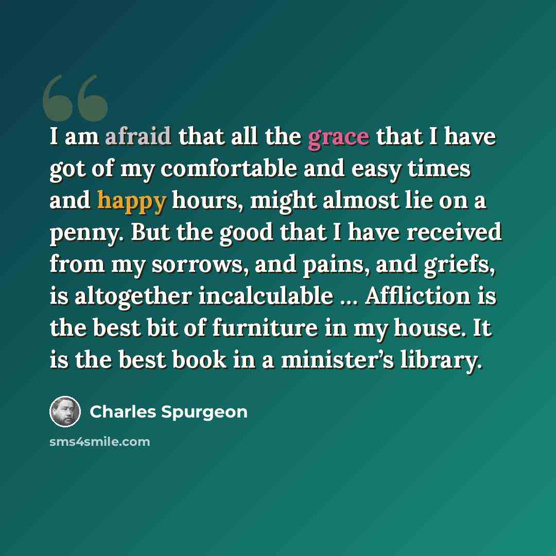 “I am afraid that all the grace that I have got of my comfortable and easy times and happy hours, might almost lie on a penny. But the good that I have received from my sorrows, and pains, and griefs, is altogether incalculable … Affliction is the best bit of furniture in my house. It is the best…” quote by Charles Spurgeon