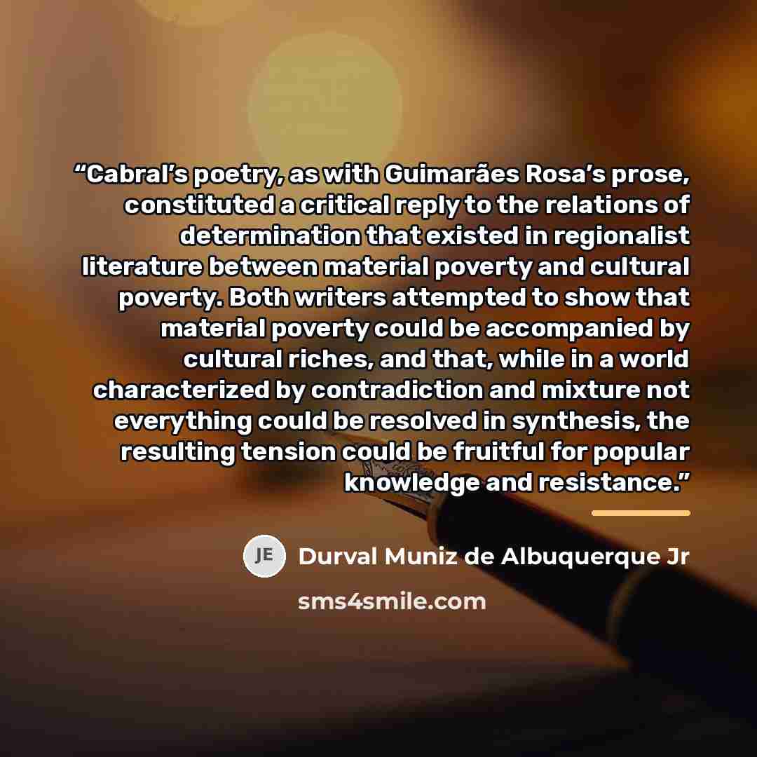 “Cabral’s poetry, as with Guimarães Rosa’s prose, constituted a critical reply to the relations of determination that existed in regionalist literature between material poverty and cultural poverty. Both writers attempted to show that material poverty could be accompanied by cultural riches, and…” quote by Durval Muniz de Albuquerque Jr