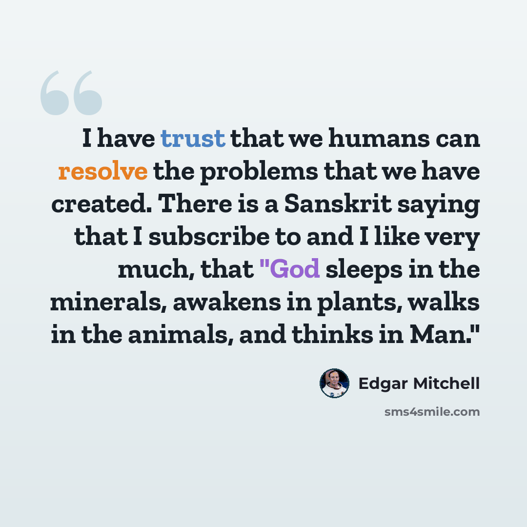 “I have trust that we humans can resolve the problems that we have created. There is a Sanskrit saying that I subscribe to and I like very much, that "God sleeps in the minerals, awakens in plants, walks in the animals, and thinks in Man."” quote by Edgar Mitchell