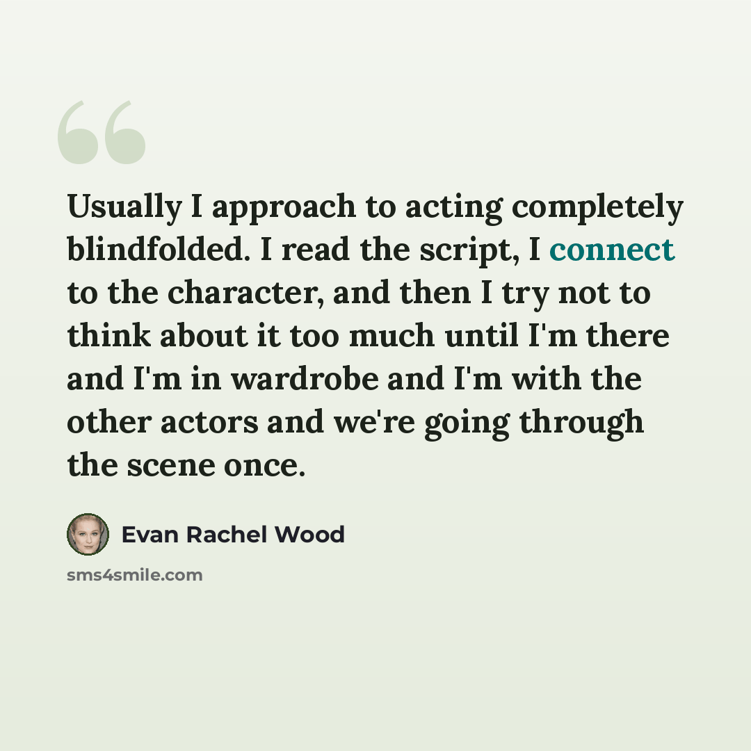 “Usually I approach to acting completely blindfolded. I read the script, I connect to the character, and then I try not to think about it too much until I'm there and I'm in wardrobe and I'm with the other actors and we're going through the scene once.” quote by Evan Rachel Wood