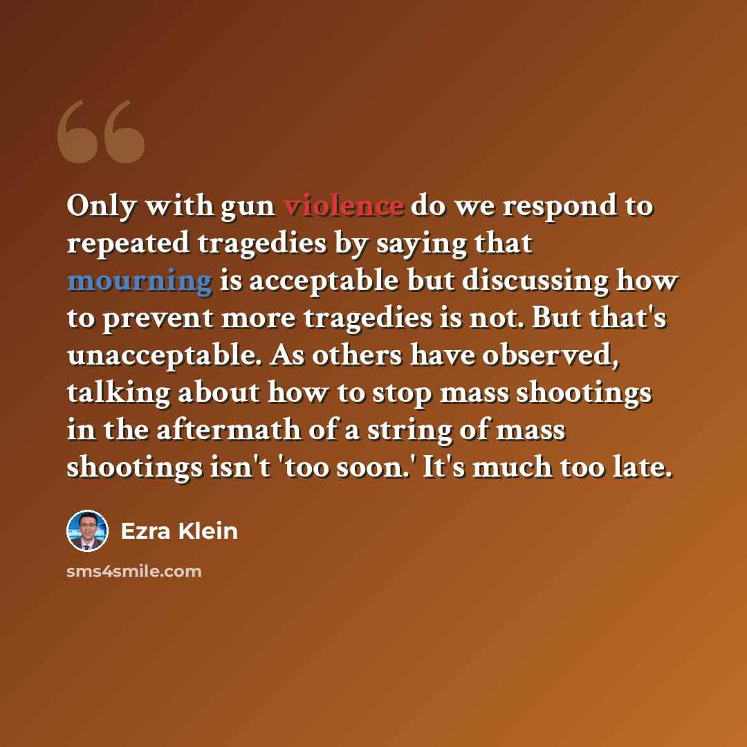 “Only with gun violence do we respond to repeated tragedies by saying that mourning is acceptable but discussing how to prevent more tragedies is not. But that's unacceptable. As others have observed, talking about how to stop mass shootings in the aftermath of a string of mass shootings isn't 'too…” quote by Ezra Klein