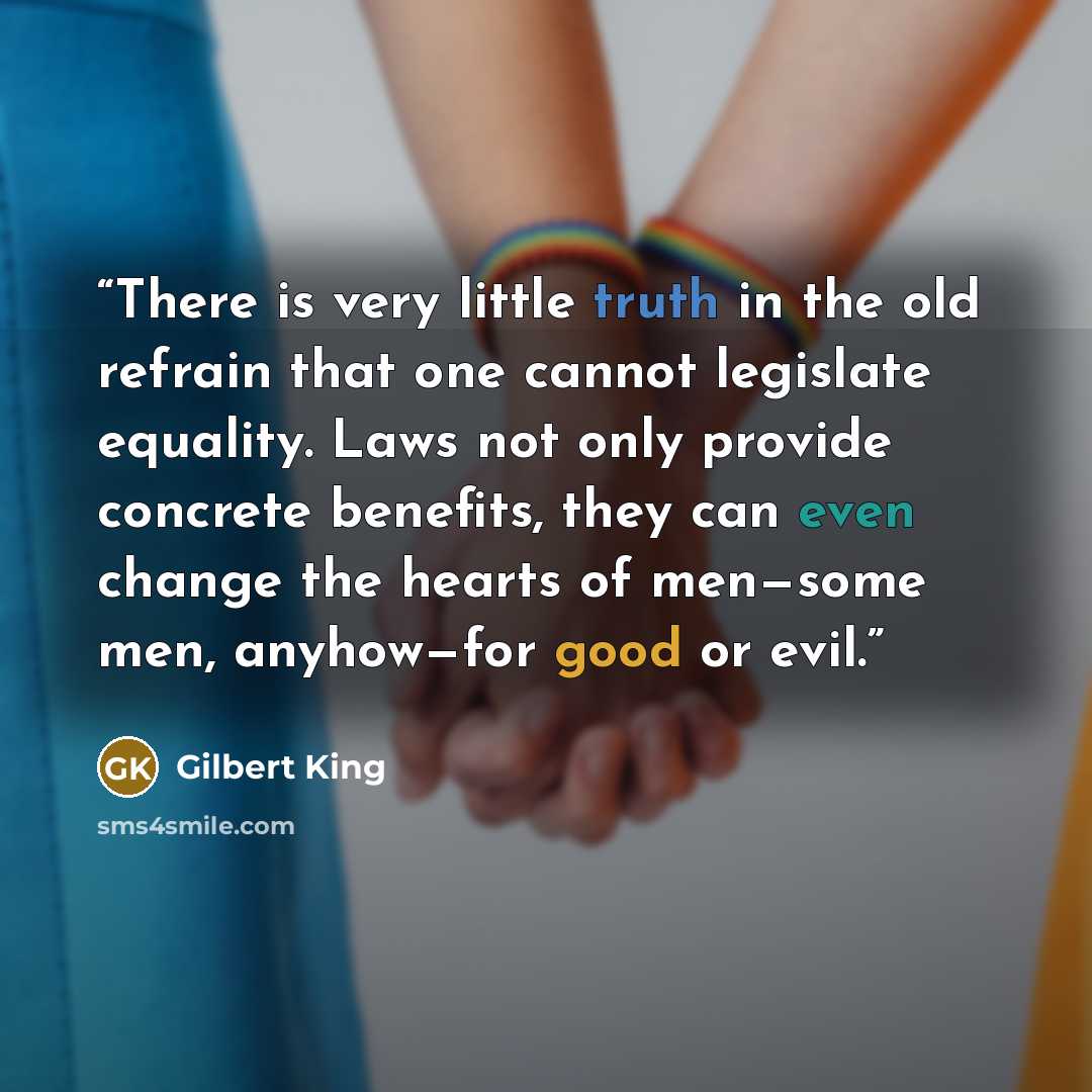 “There is very little truth in the old refrain that one cannot legislate equality. Laws not only provide concrete benefits, they can even change the hearts of men—some men, anyhow—for good or evil.” quote by Gilbert King