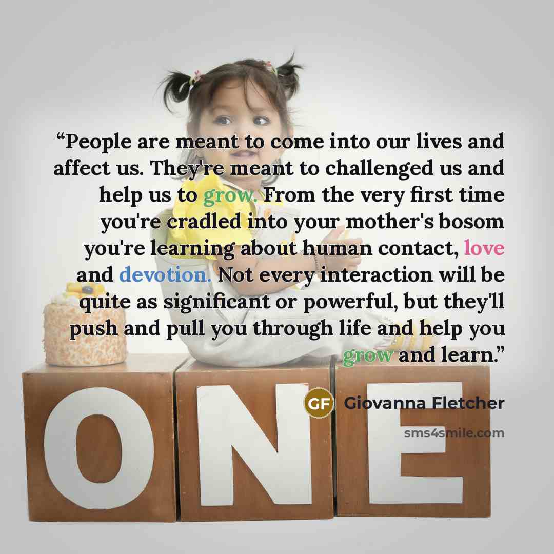 “People are meant to come into our lives and affect us. They're meant to challenged us and help us to grow. From the very first time you're cradled into your mother's bosom you're learning about human contact, love and devotion. Not every interaction will be quite as significant or powerful, but…” quote by Giovanna Fletcher