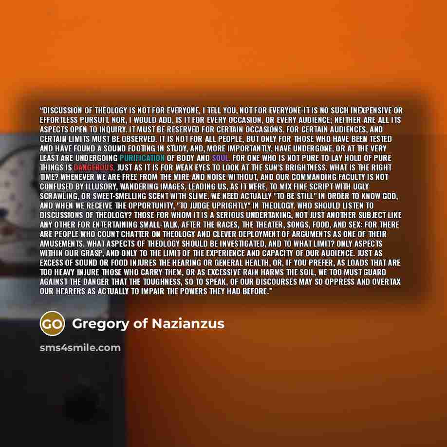 “Discussion of theology is not for everyone, I tell you, not for everyone-it is no such inexpensive or effortless pursuit. Nor, I would add, is it for every occasion, or every audience; neither are all its aspects open to inquiry. It must be reserved for certain occasions, for certain audiences…” quote by Gregory of Nazianzus