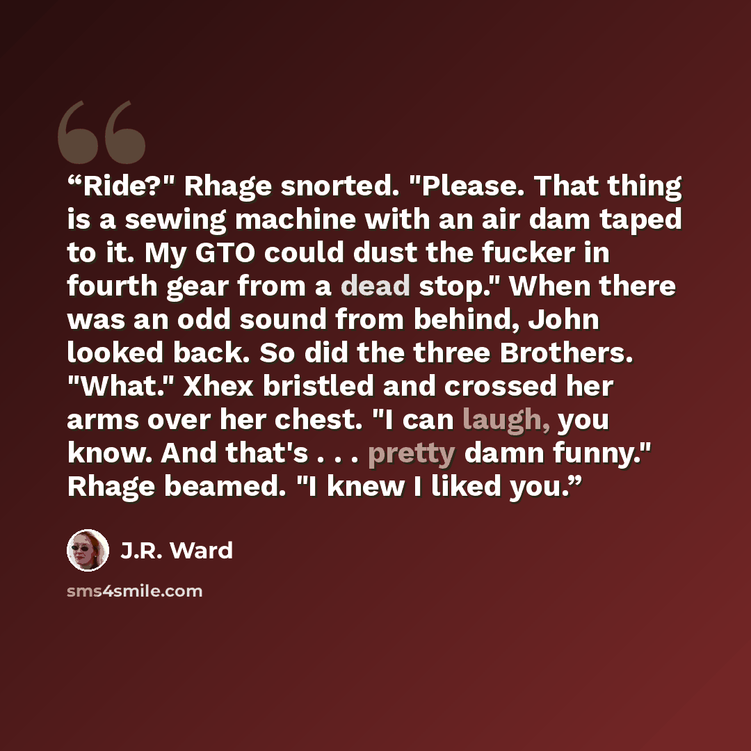 “Ride?" Rhage snorted. "Please. That thing is a sewing machine with an air dam taped to it. My GTO could dust the fucker in fourth gear from a dead stop." When there was an odd sound from behind, John looked back. So did the three Brothers. "What." Xhex bristled and crossed her arms over her chest…” quote by J.R. Ward