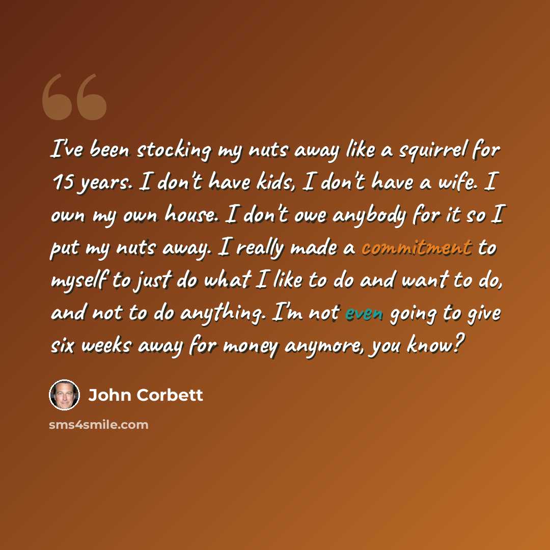 “I've been stocking my nuts away like a squirrel for 15 years. I don't have kids, I don't have a wife. I own my own house. I don't owe anybody for it so I put my nuts away. I really made a commitment to myself to just do what I like to do and want to do, and not to do anything. I'm not even going…” quote by John Corbett