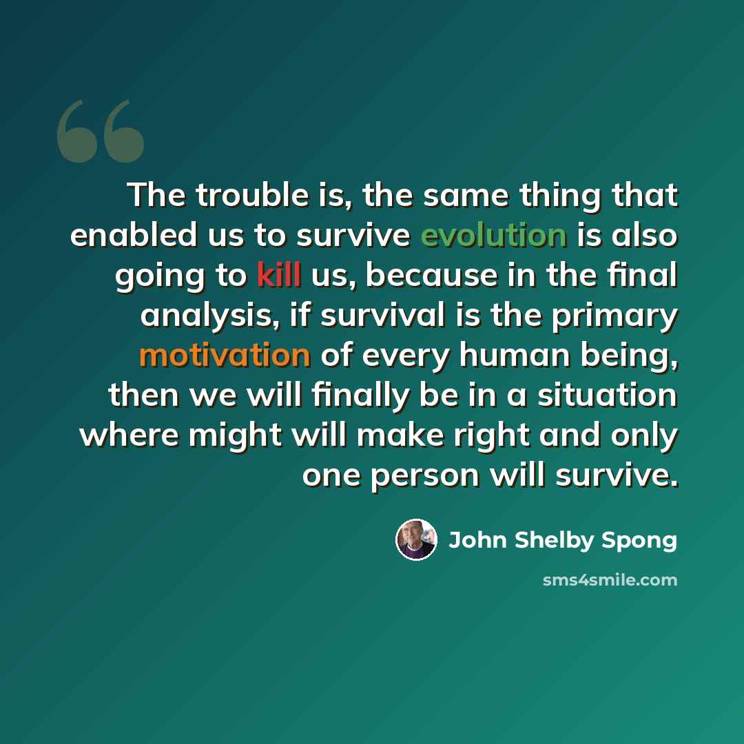 “The trouble is, the same thing that enabled us to survive evolution is also going to kill us, because in the final analysis, if survival is the primary motivation of every human being, then we will finally be in a situation where might will make right and only one person will survive.” quote by John Shelby Spong