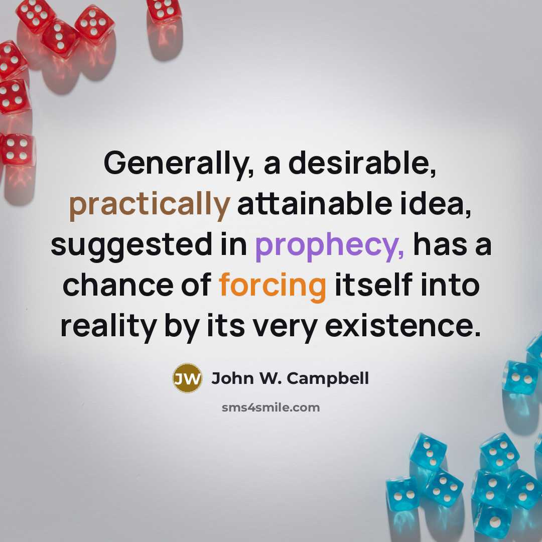 “Generally, a desirable, practically attainable idea, suggested in prophecy, has a chance of forcing itself into reality by its very existence.” quote by John W. Campbell