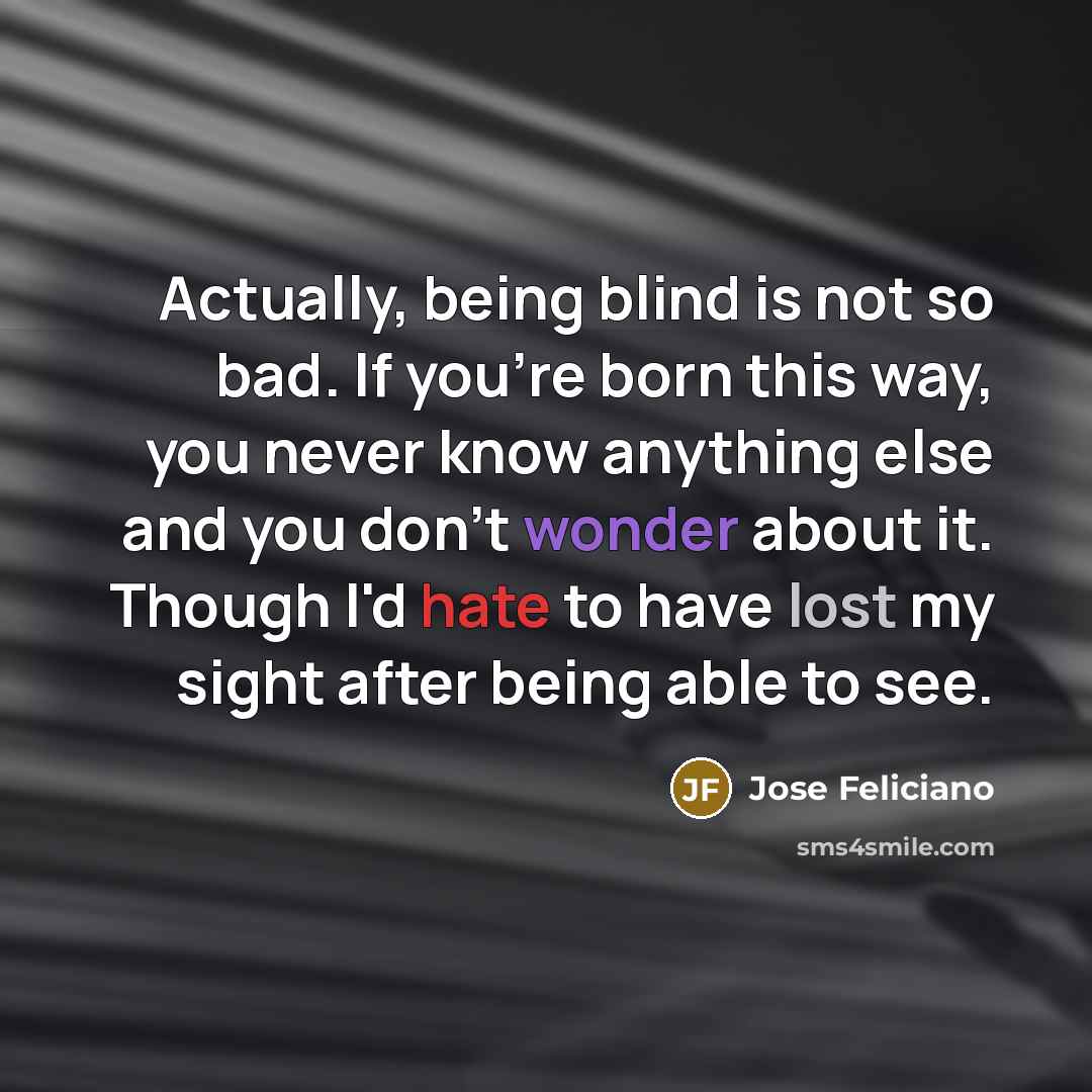 “Actually, being blind is not so bad. If you're born this way, you never know anything else and you don't wonder about it. Though I'd hate to have lost my sight after being able to see.” quote by Jose Feliciano