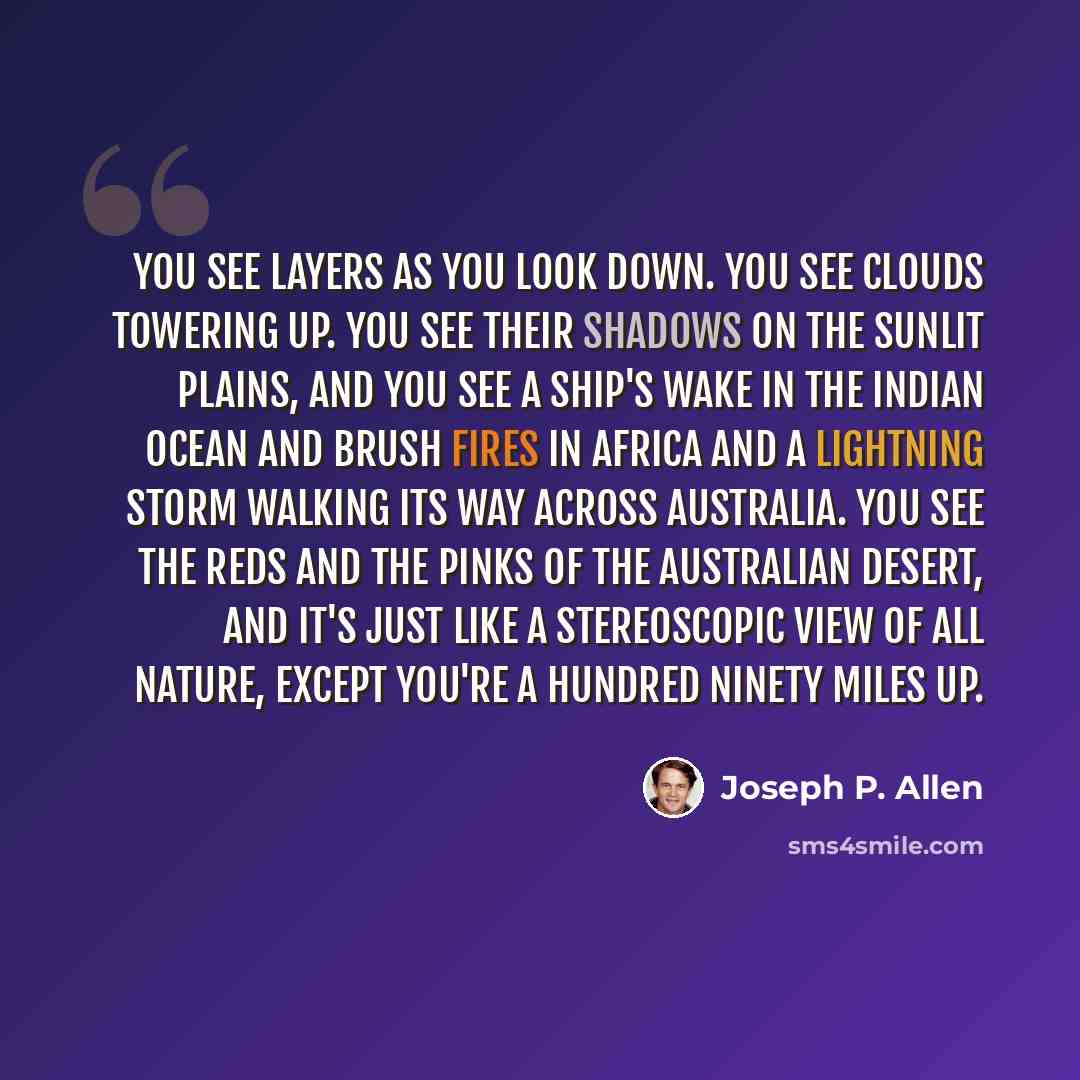 “You see layers as you look down. you see clouds towering up. You see their shadows on the sunlit plains, and you see a ship's wake in the Indian Ocean and brush fires in Africa and a lightning storm walking its way across Australia. You see the reds and the pinks of the Australian desert, and it's…” quote by Joseph P. Allen