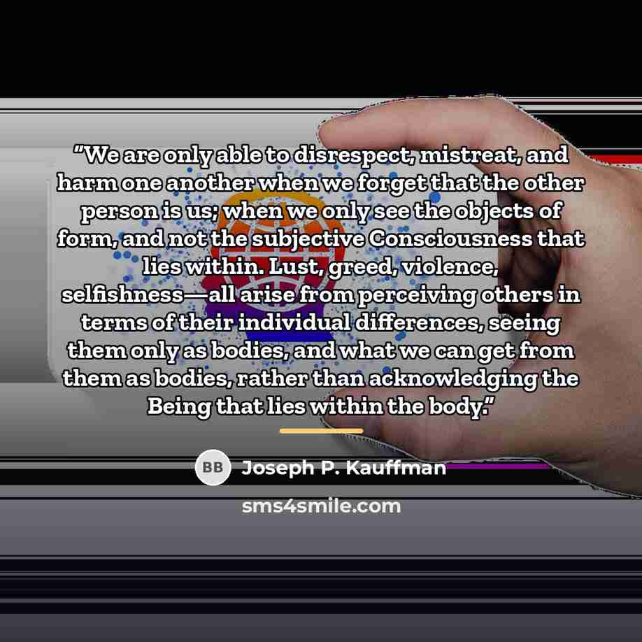 “We are only able to disrespect, mistreat, and harm one another when we forget that the other person is us; when we only see the objects of form, and not the subjective Consciousness that lies within. Lust, greed, violence, selfishness—all arise from perceiving others in terms of their individual…” quote by Joseph P. Kauffman