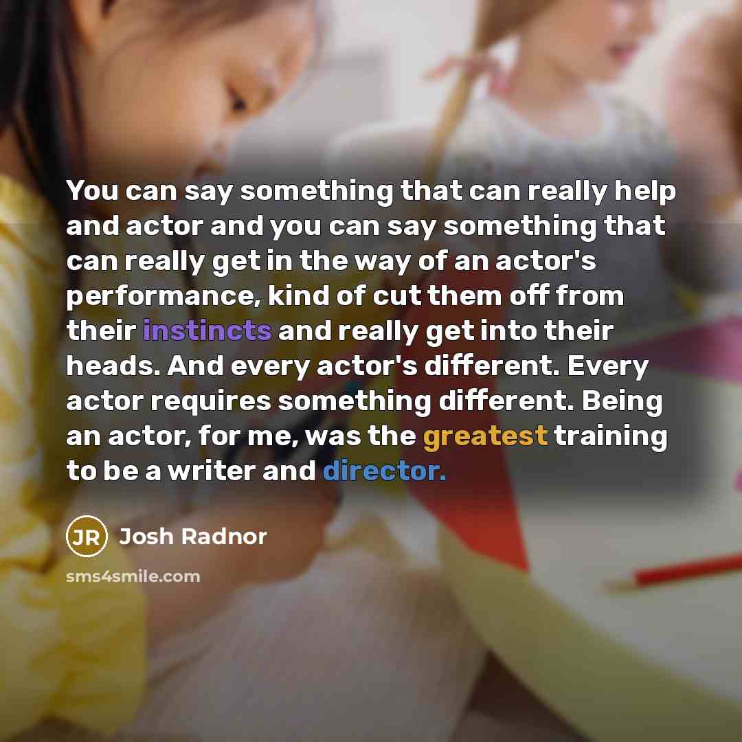 “You can say something that can really help and actor and you can say something that can really get in the way of an actor's performance, kind of cut them off from their instincts and really get into their heads. And every actor's different. Every actor requires something different. Being an actor…” quote by Josh Radnor