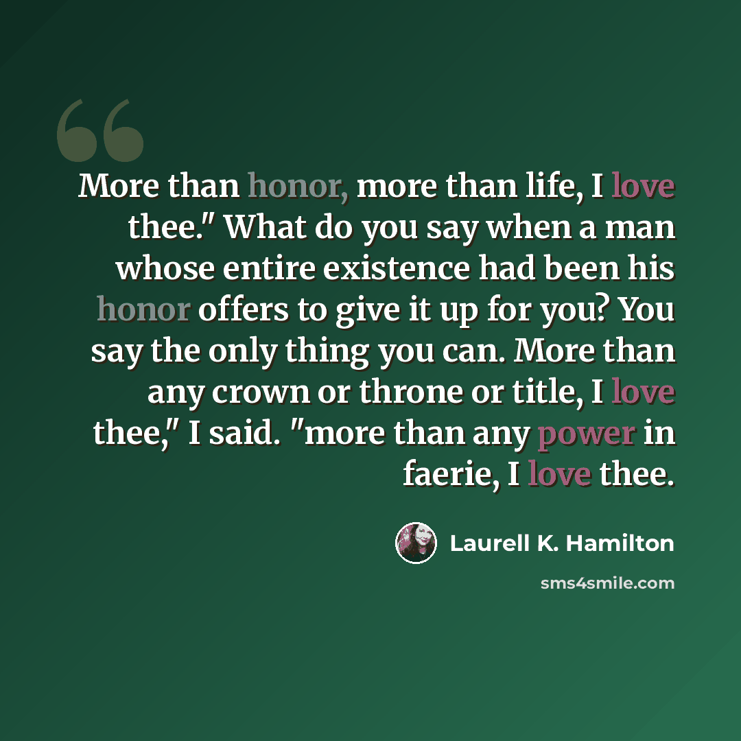 “More than honor, more than life, I love thee." What do you say when a man whose entire existence had been his honor offers to give it up for you? You say the only thing you can. More than any crown or throne or title, I love thee," I said. "more than any power in faerie, I love thee.” quote by Laurell K. Hamilton
