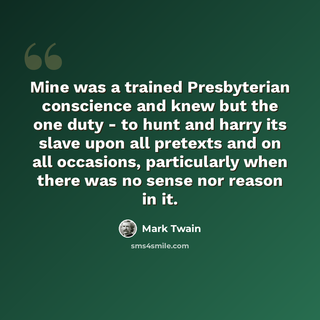“Mine was a trained Presbyterian conscience and knew but the one duty - to hunt and harry its slave upon all pretexts and on all occasions, particularly when there was no sense nor reason in it.” quote by Mark Twain