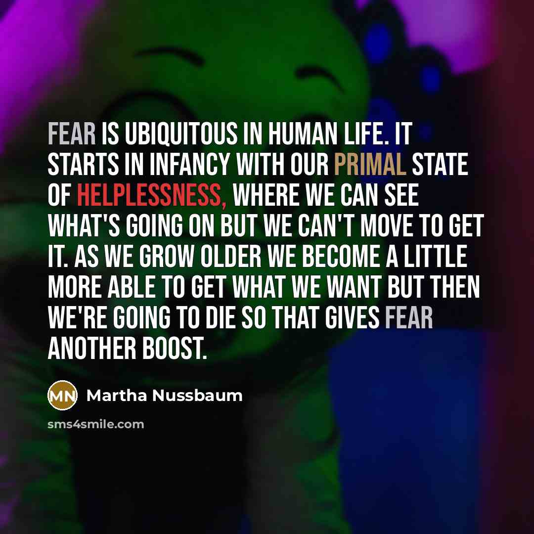 “Fear is ubiquitous in human life. It starts in infancy with our primal state of helplessness, where we can see what's going on but we can't move to get it. As we grow older we become a little more able to get what we want but then we're going to die so that gives fear another boost.” quote by Martha Nussbaum