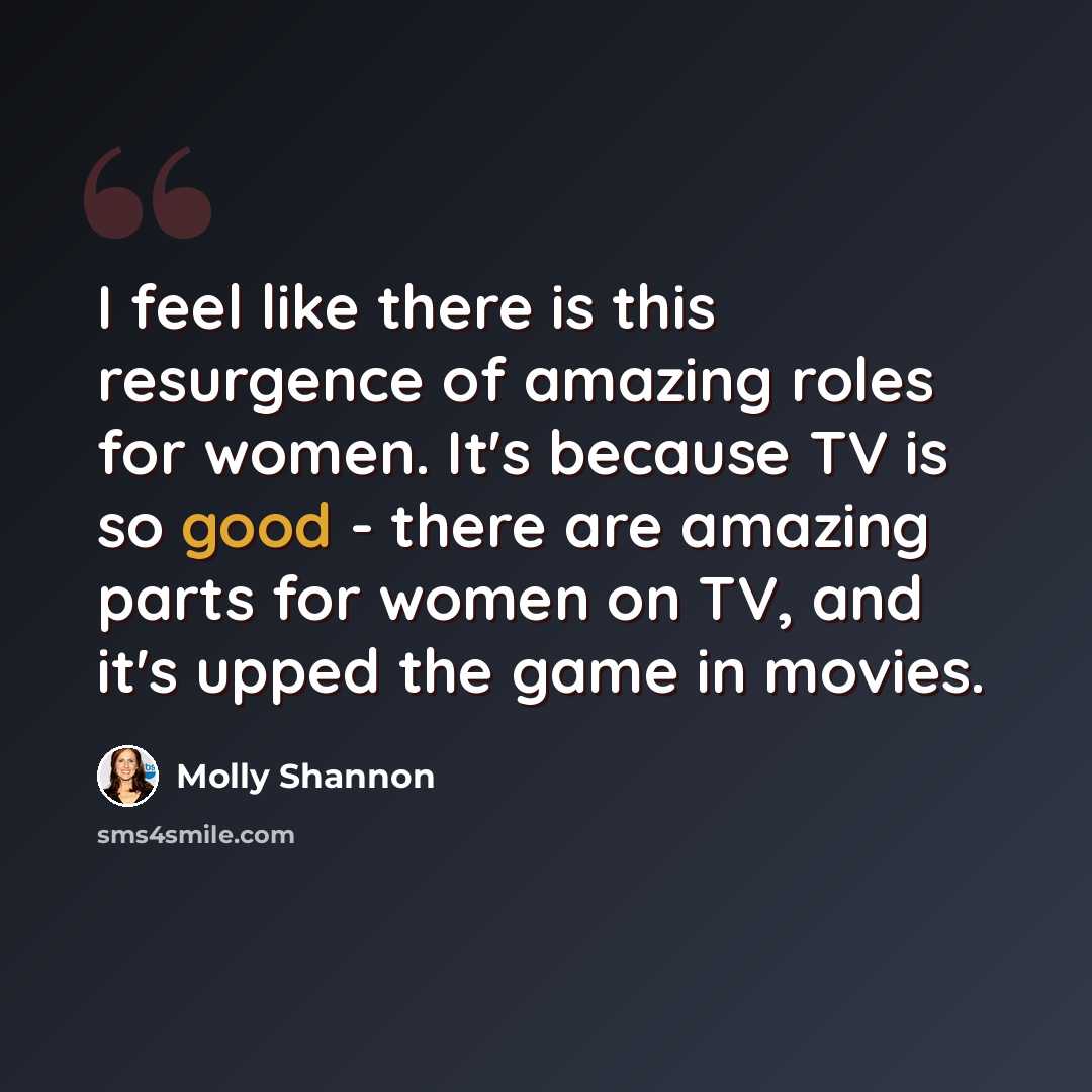 “I feel like there is this resurgence of amazing roles for women. It's because TV is so good - there are amazing parts for women on TV, and it's upped the game in movies.” quote by Molly Shannon