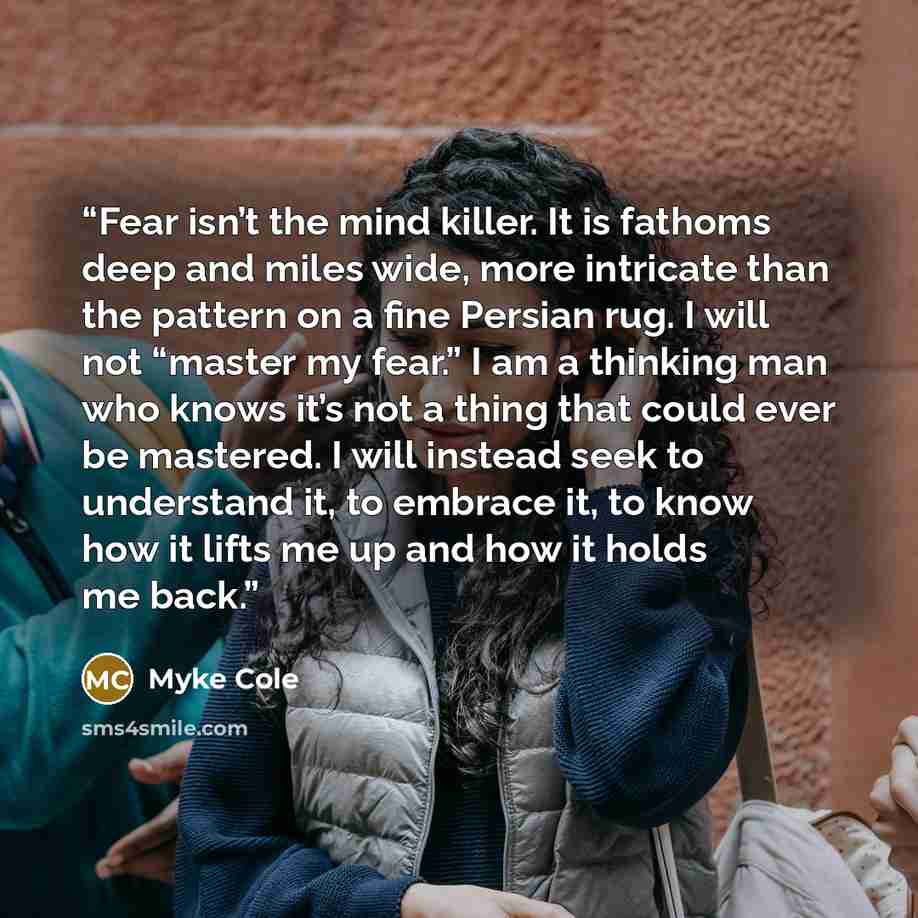 “Fear isn’t the mind killer. It is fathoms deep and miles wide, more intri­cate than the pat­tern on a fine Per­sian rug. I will not “master my fear.” I am a thinking man who knows it’s not a thing that could ever be mas­tered. I will instead seek to under­stand it, to embrace it, to know how it…” quote by Myke Cole