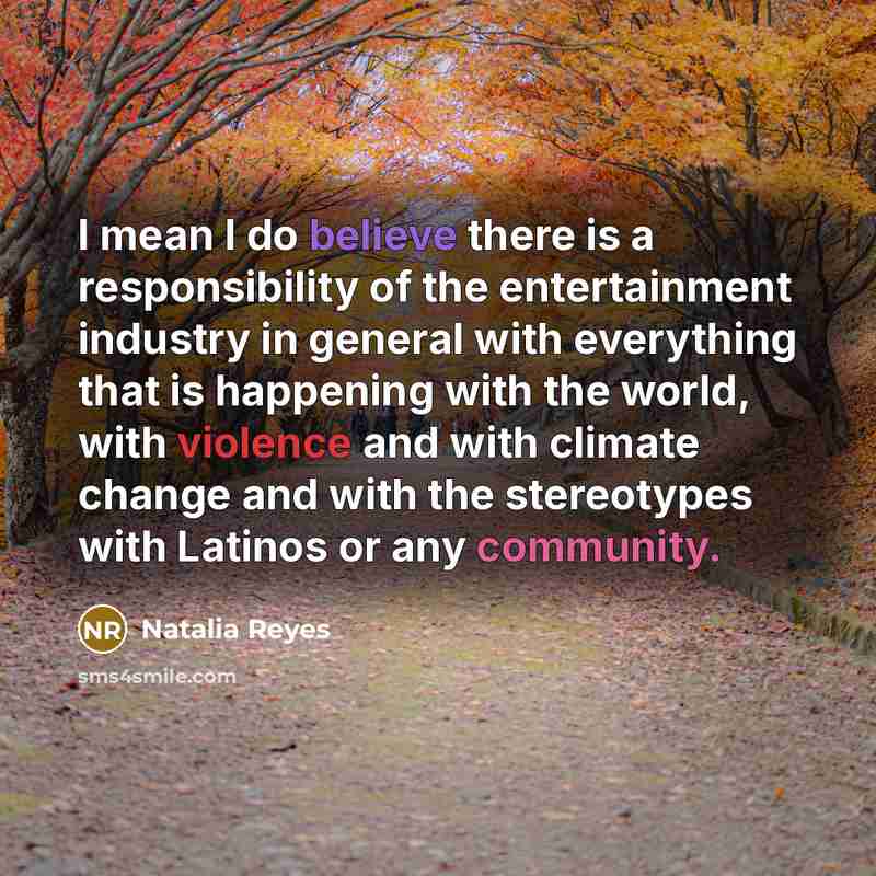 “I mean I do believe there is a responsibility of the entertainment industry in general with everything that is happening with the world, with violence and with climate change and with the stereotypes with Latinos or any community.” quote by Natalia Reyes