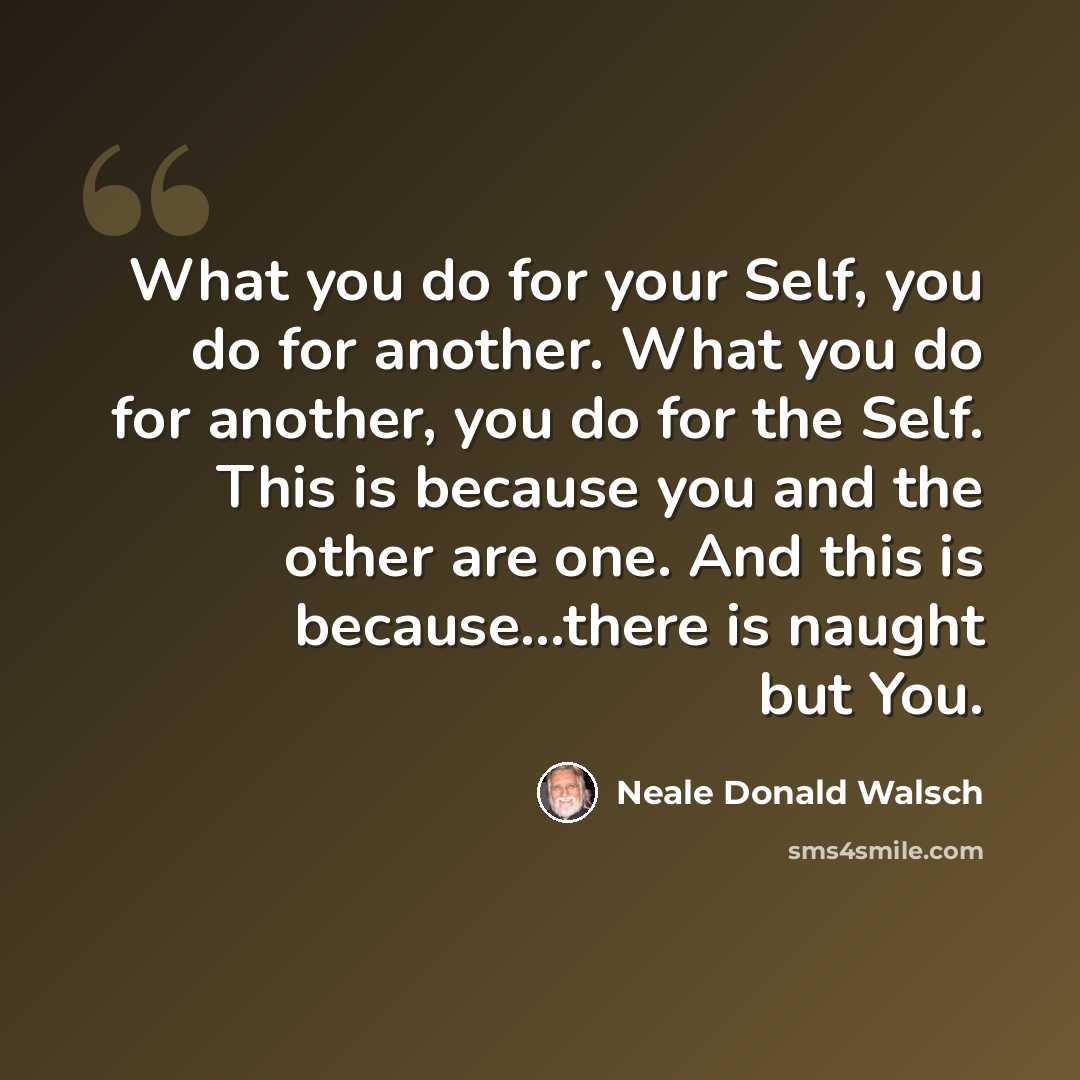 “What you do for your Self, you do for another. What you do for another, you do for the Self. This is because you and the other are one. And this is because...there is naught but You.” quote by Neale Donald Walsch