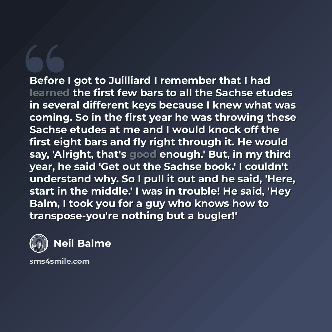 “Before I got to Juilliard I remember that I had learned the first few bars to all the Sachse etudes in several different keys because I knew what was coming. So in the first year he was throwing these Sachse etudes at me and I would knock off the first eight bars and fly right through it. He would…” quote by Neil Balme