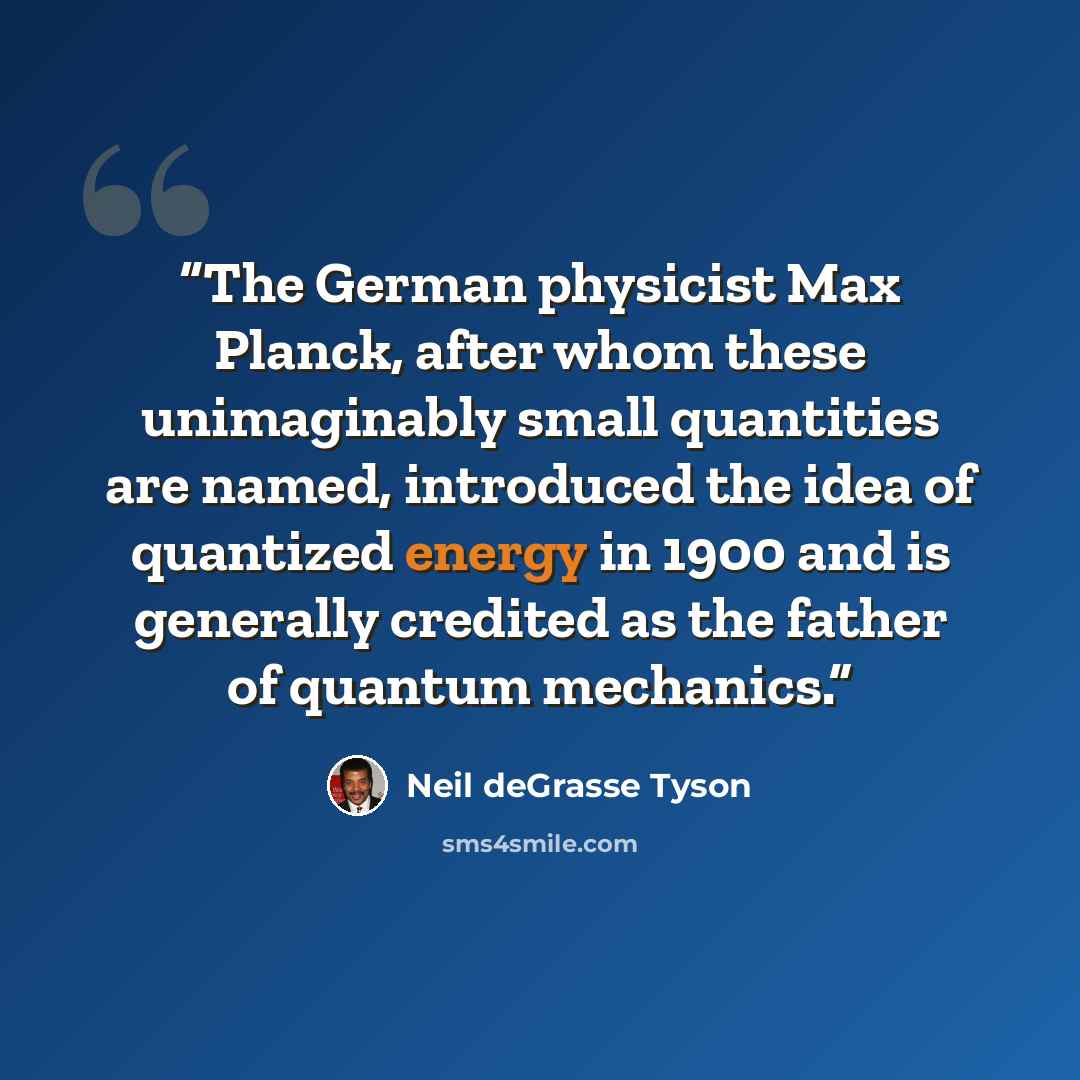 “The German physicist Max Planck, after whom these unimaginably small quantities are named, introduced the idea of quantized energy in 1900 and is generally credited as the father of quantum mechanics.” quote by Neil deGrasse Tyson