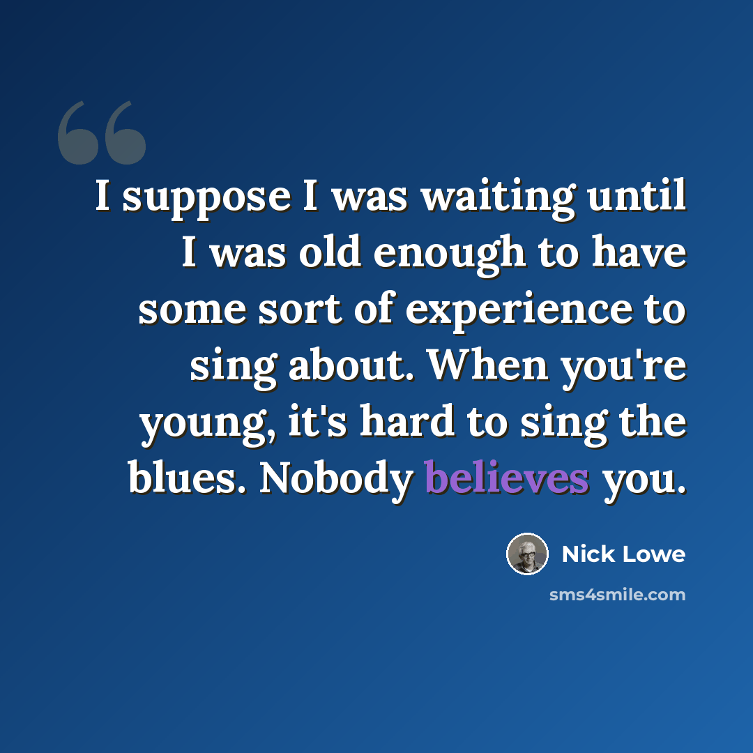 “I suppose I was waiting until I was old enough to have some sort of experience to sing about. When you're young, it's hard to sing the blues. Nobody believes you.” quote by Nick Lowe