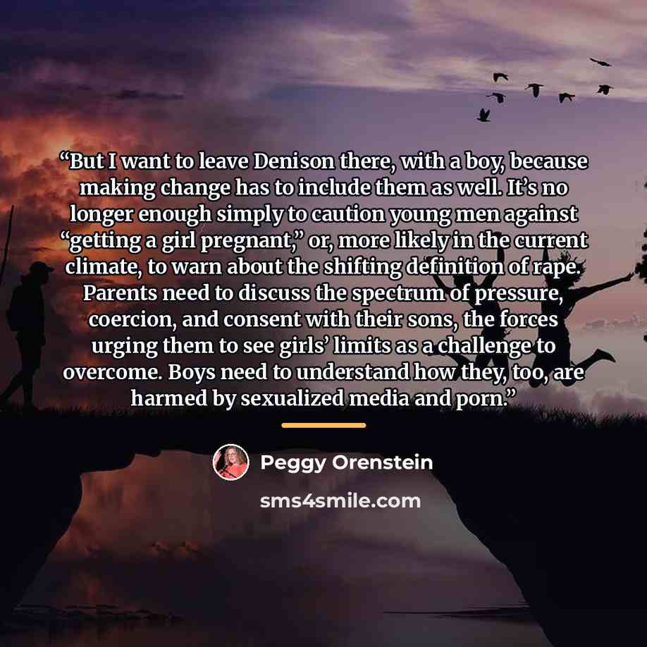 “But I want to leave Denison there, with a boy, because making change has to include them as well. It’s no longer enough simply to caution young men against “getting a girl pregnant,” or, more likely in the current climate, to warn about the shifting definition of rape. Parents need to discuss the…” quote by Peggy Orenstein