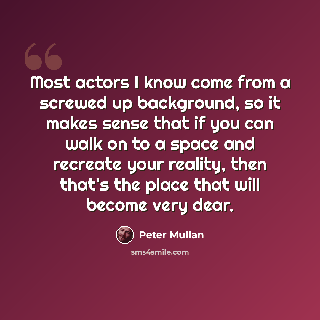 “Most actors I know come from a screwed up background, so it makes sense that if you can walk on to a space and recreate your reality, then that's the place that will become very dear.” quote by Peter Mullan