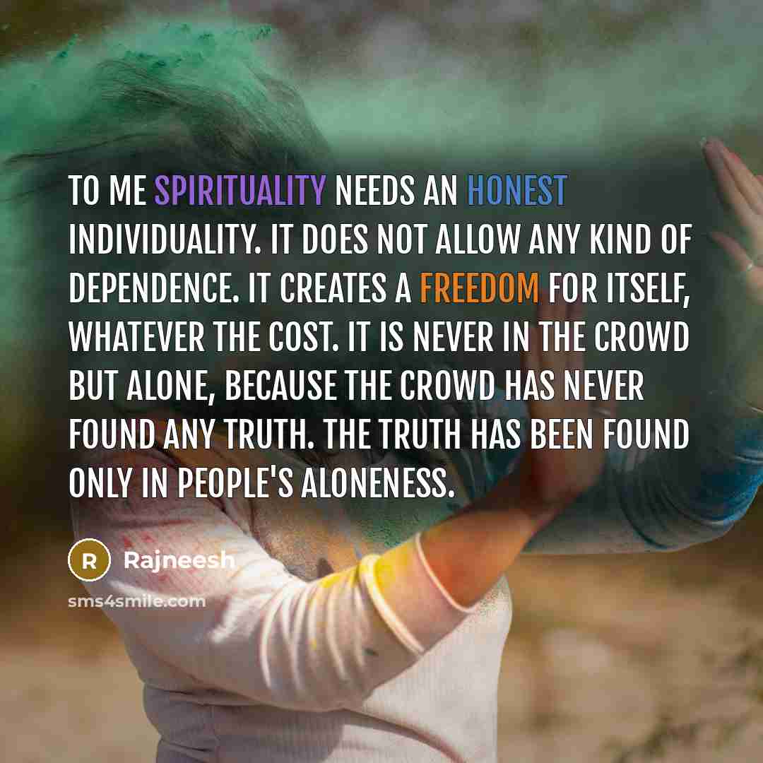 “To me spirituality needs an honest individuality. It does not allow any kind of dependence. It creates a freedom for itself, whatever the cost. It is never in the crowd but alone, because the crowd has never found any truth. The truth has been found only in people's aloneness.” quote by Rajneesh