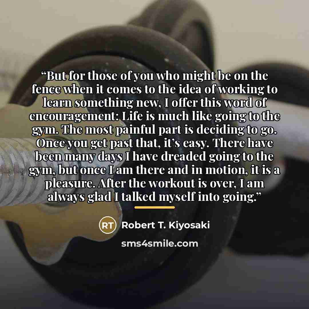 “But for those of you who might be on the fence when it comes to the idea of working to learn something new, I offer this word of encouragement: Life is much like going to the gym. The most painful part is deciding to go. Once you get past that, it’s easy. There have been many days I have dreaded…” quote by Robert T. Kiyosaki
