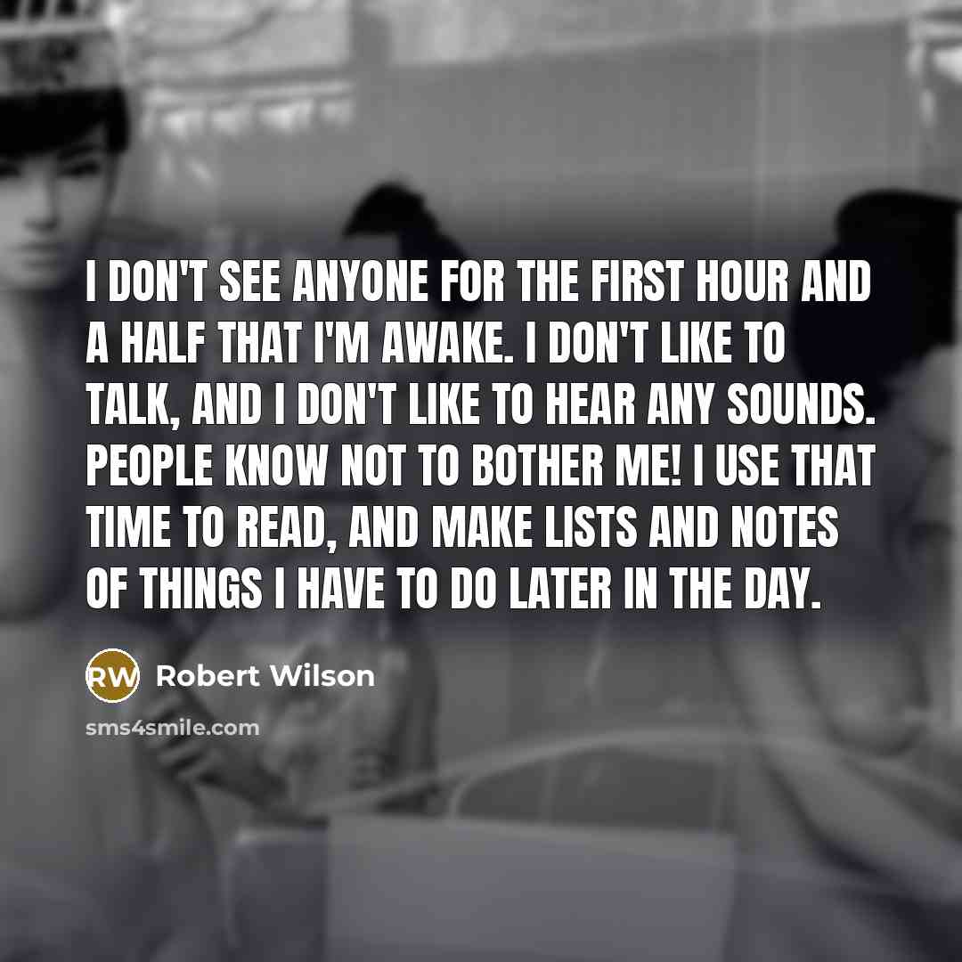 “I don't see anyone for the first hour and a half that I'm awake. I don't like to talk, and I don't like to hear any sounds. People know not to bother me! I use that time to read, and make lists and notes of things I have to do later in the day.” quote by Robert Wilson
