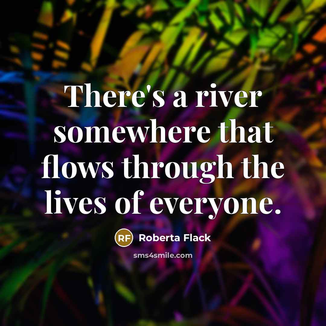 “There's a river somewhere that flows through the lives of everyone.” quote by Roberta Flack