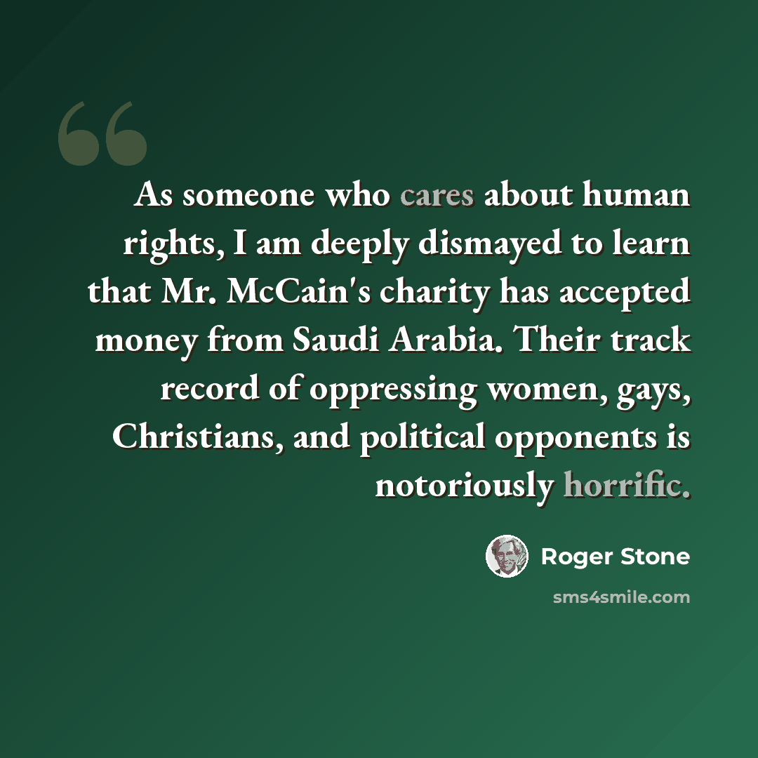 “As someone who cares about human rights, I am deeply dismayed to learn that Mr. McCain's charity has accepted money from Saudi Arabia. Their track record of oppressing women, gays, Christians, and political opponents is notoriously horrific.” quote by Roger Stone