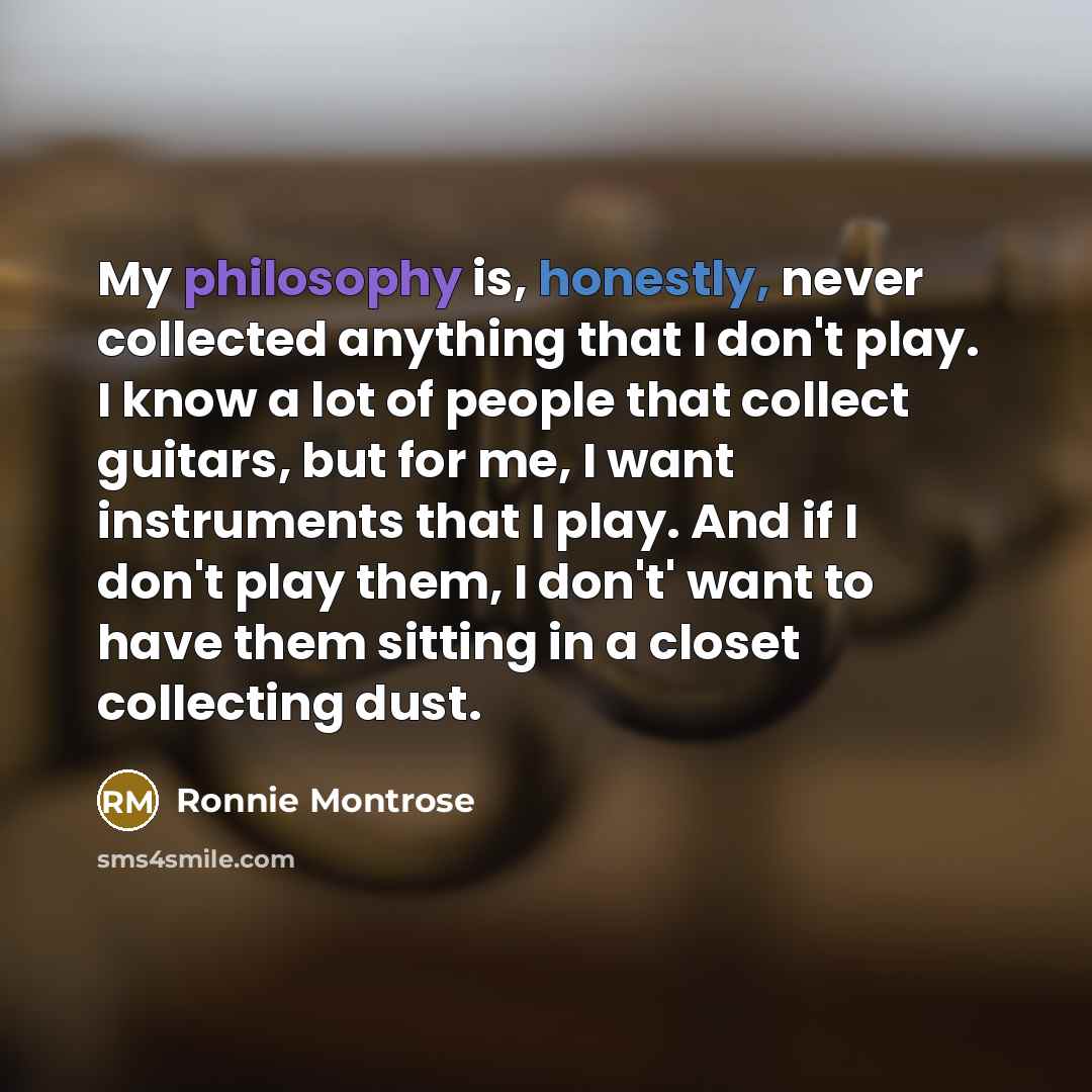 “My philosophy is, honestly, never collected anything that I don't play. I know a lot of people that collect guitars, but for me, I want instruments that I play. And if I don't play them, I don't' want to have them sitting in a closet collecting dust.” quote by Ronnie Montrose