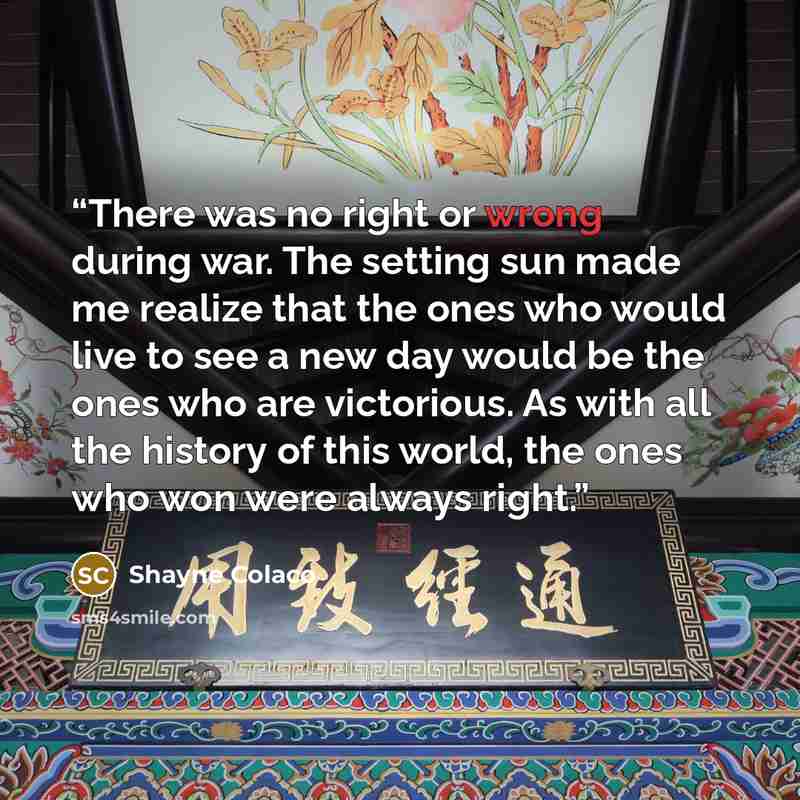 “There was no right or wrong during war. The setting sun made me realize that the ones who would live to see a new day would be the ones who are victorious. As with all the history of this world, the ones who won were always right.” quote by Shayne Colaco