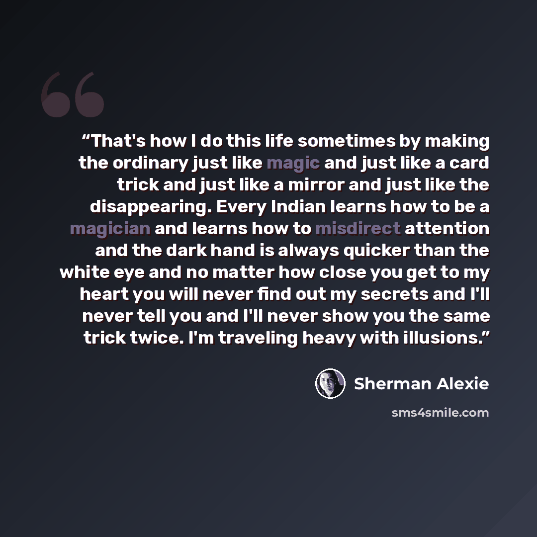 “That's how I do this life sometimes by making the ordinary just like magic and just like a card trick and just like a mirror and just like the disappearing. Every Indian learns how to be a magician and learns how to misdirect attention and the dark hand is always quicker than the white eye and no…” quote by Sherman Alexie